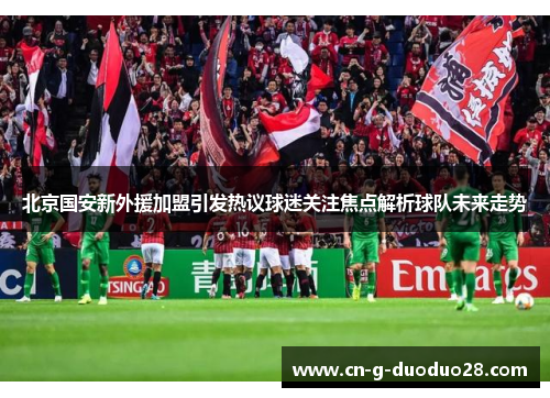 北京国安新外援加盟引发热议球迷关注焦点解析球队未来走势