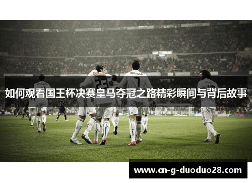 如何观看国王杯决赛皇马夺冠之路精彩瞬间与背后故事