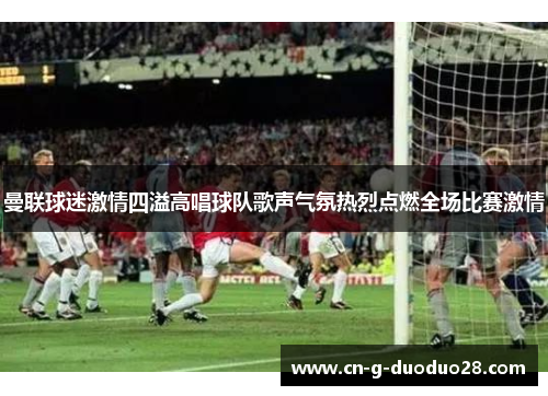 曼联球迷激情四溢高唱球队歌声气氛热烈点燃全场比赛激情