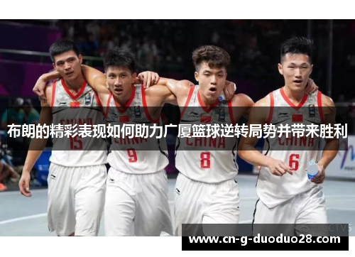 布朗的精彩表现如何助力广厦篮球逆转局势并带来胜利