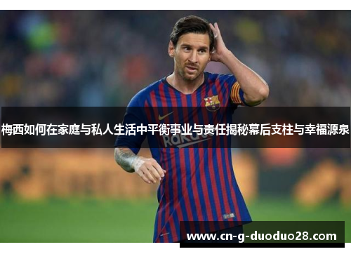 梅西如何在家庭与私人生活中平衡事业与责任揭秘幕后支柱与幸福源泉