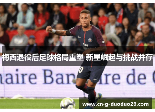 梅西退役后足球格局重塑 新星崛起与挑战并存